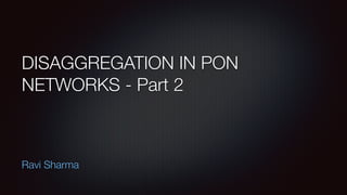 DISAGGREGATION IN PON
NETWORKS - Part 2
Ravi Sharma
 