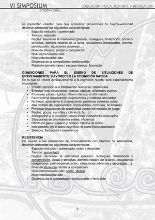 se pretendan orientar para que aparezcan situaciones de fuerza-velocidad 
deberían presentar las siguientes características: 
- Espacio: reducido / aumentado 
- Tiempo: reducido 
- Reglas: favorecer la intensidad (presión, repliegues, finalización, pocas y 
sencillas, dominio relativo de la tarea, situaciones inesperadas, premio-penalización, 
situaciones adversas,...) 
- Nivel de eficacia: similar a competición 
- Nivel comunicación alto 
- Nivel reto/desafío: alto 
- Dinámica de la competición: desfavorable 
- Relación dominio tarea / espacio-tiempo: favorable 
CONDICIONES PARA EL DISEÑO DE SITUACIONES DE 
ENTRENAMIENTO: FAVORECER LA COGNICIÓN RÁPIDA 
En lo que se refiere exclusivamente a la cognición rápida, será especialmente 
importante: 
• Prestar atención a la información relevante: referencias 
• Entrenar bajo situaciones: nuevas, rápidas, diferentes sujetos 
• Promover juicios rápidos: mínimo tiempo e información 
• Favorecer la cooperación: experiencias y palabras asociadas 
• No hacer consciente lo inconsciente: prohibido mientras actúa 
• Alto número de experiencias: imprevisibles, confusas, no lineales 
• Provocar situaciones de creatividad dentro del modelo de juego 
• Reglas: pocas, sencillas y claras (a, b,…c.) 
• Anticipación a la situación: seleccionar indicadores adecuados 
• Situaciones de alto-máximo estrés: eficiencia 
• Hábito de ganar espacio y tiempo: hábitos de orden 
• Intervención: en el plano cognitivo, el plano físico aparecerá 
• Siempre: formación + experiencia 
RESISTENCIA 
En cuanto a las situaciones de entrenamiento con objetivo de resistencia, 
deberían presentar las siguientes características: 
- Espacio: reducido / aumentado; orden / desorden 
- Tiempo: aumentado 
- Reglas: favorecer la intensidad (presión, repliegues, finalización y 
conservación, pocas y sencillas, dominio relativo de la tarea, situaciones 
inesperadas, premio-penalización, situaciones adversas y favorables,…) 
- Nivel de eficiencia: similar a competición 
- Nivel comunicación alto: orden táctico 
- Nivel reto/desafío: alto 
- Dinámica de la competición: desfavorable y favorable 
5 
 