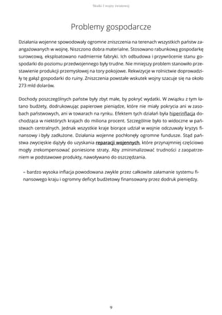 Problemy gospodarcze
Działania wojenne spowodowały ogromne zniszczenia na terenach wszystkich państw za-
angażowanych w wojnę. Niszczono dobra materialne. Stosowano rabunkową gospodarkę
surowcową, eksploatowano nadmiernie fabryki. Ich odbudowa i przywrócenie stanu go-
spodarki do poziomu przedwojennego były trudne. Nie mniejszy problem stanowiło prze-
stawienie produkcji przemysłowej na tory pokojowe. Rekwizycje w rolnictwie doprowadzi-
ły tę gałąź gospodarki do ruiny. Zniszczenia powstałe wskutek wojny szacuje się na około
273 mld dolarów.
Dochody poszczególnych państw były zbyt małe, by pokryć wydatki. W związku z tym ła-
tano budżety, dodrukowując papierowe pieniądze, które nie miały pokrycia ani w zaso-
bach państwowych, ani w towarach na rynku. Efektem tych działań była hiperinflacja do-
chodząca w niektórych krajach do miliona procent. Szczególnie było to widoczne w pań-
stwach centralnych. Jednak wszystkie kraje biorące udział w wojnie odczuwały kryzys fi-
nansowy i były zadłużone. Działania wojenne pochłonęły ogromne fundusze. Stąd pań-
stwa zwycięskie dążyły do uzyskania reparacji wojennych, które przynajmniej częściowo
mogły zrekompensować poniesione straty. Aby zminimalizować trudności z zaopatrze-
niem w podstawowe produkty, nawoływano do oszczędzania.
– bardzo wysoka inflacja powodowana zwykle przez całkowite załamanie systemu fi-
nansowego kraju i ogromny deficyt budżetowy finansowany przez dodruk pieniędzy.
Skutki I wojny światowej
9
 
