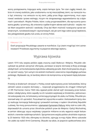 Źródło: Manifest Józefa Piłsudskiego do ludności byłego Wielkiego Księstwa Litewskiego.
Polecenie 1.7.4
Oceń propozycje Piłsudskiego zawarte w manifeście. Czy Litwini mogli być nimi zainte-
resowani? Przedstaw argumenty na poparcie własnego wyboru.
Wyprawa kijowska
Latem 1919 roku wojska polskie zajęły znaczną część Białorusi i Wołynia. Piłsudski zde-
cydował się jednak zatrzymać ofensywę, ponieważ w wojnie domowej w Rosji przewagę
zdobyli biali i armia bolszewicka była bliska całkowitej porażki. Biali chcieli powrotu do gra-
nic sprzed I wojny. Tym samym nie widzieli możliwości utworzenia niepodległego państwa
polskiego. Wydawało się, że bardziej skłonni do kompromisu w tej kwestii będą bolszewi-
cy.
Przestój w działaniach zbrojnych z Polską został wykorzystany przez bolszewików, którzy
odnieśli sukces w wojnie domowej i… rozpoczęli przygotowania do zmagań militarnych
z II RP. Pod koniec marca 1920 roku wywiad polski złamał szyfr stosowany przez bolsze-
wików i zdobył plany, które zapadły na ich naradzie wojskowej w Smoleńsku. Jednoznacz-
nie wskazywały one, że bolszewicy zamierzają przystąpić do ataku na Polskę. Piłsudski po-
stanowił więc ich uprzedzić. Poszukiwał też sojusznika w walce z bolszewikami (przy oka-
zji realizując koncepcję federacyjną) i prowadził rozmowy z rządem Ukraińskiej Republiki
Ludowej. Na mocy porozumienia z atamanem Symonem Petlurą, który stał na czele URL,
doprowadził do uznania przez Ukraińców polskich praw do Wołynia i Galicji Wschodniej,
w zamian obiecując sojusz wojskowy i poparcie militarne w celu wyparcia wojsk bolsze-
wickich z terenów naddnieprzańskich. Sprzymierzone wojska polsko-ukraińskie rozpoczę-
ły 25 kwietnia 1920 roku ofensywę na Ukrainie, zajmując w maju Kijów. Mimo sukcesów
nie udało się rozbić Armii Czerwonej. Okazało się także, że poparcie społeczeństwa ukra-
wzory postępowania, krępujące wolę, często łamiące życie. Ten stan ciągłej niewoli, do-
brze mi znanej osobiście, jako urodzonemu na tej nieszczęśliwej ziemi, raz nareszcie mu-
si być zniesiony i raz wreszcie na tej ziemi, jakby przez Boga zapomnianej, musi zapa-
nować swoboda i prawo wolnego, niczym nie skrępowanego wypowiedzenia się o dąże-
niach i potrzebach. Wojsko Polskie, które z sobą przyprowadziłem, dla wyrzucenia pano-
wania gwałtu i przemocy, dla zniesienia rządów krajem wbrew woli ludności - wojsko nie-
sie Wam wszystkim wolność i swobodę. Chcę dać Wam możność rozwiązania spraw we-
wnętrznych, narodowościowych i wyznaniowych, tak jak sami tego sobie życzyć będziecie,
bez jakiegokolwiek gwałtu lub ucisku ze strony Polski.
Wojna polsko-bolszewicka
99
 
