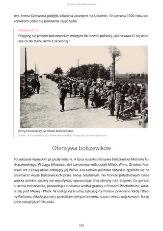 zny. Armia Czerwona podjęła działania zaczepne na Ukrainie. 10 czerwca 1920 roku bol-
szewikom udało się ponownie zająć Kijów.
Polecenie 1.7.5
Przyjrzyj się jeńcom bolszewickim wziętym do niewoli polskiej. Jaki nasuwa Ci się wnio-
sek co do stanu Armii Czerwonej?
Jeńcy bolszewiccy po Bitwie Warszawskiej
Źródło: Jeńcy bolszewiccy po Bitwie Warszawskiej, Fotografia, domena publiczna
Ofensywa bolszewików
Po sukcesie kijowskim przyszły kolejne. 4 lipca ruszyła ofensywa bolszewicka Michaiła Tu-
chaczewskiego. W ciągu kilkunastu dni czerwonoarmiści zajęli Mińsk, Wilno, Grodno. Pod-
pisali też z Litwą układ oddający jej Wilno, a w zamian państwo litewskie zgodziło się na
przemarsz wojsk bolszewickich przez swoje terytorium. Na froncie południowym także
wojska polskie zaczęły się wycofywać, opuszczając linię obrony nad Bugiem. Co gorsza,
4. armia bolszewicka, prowadząca działania wzdłuż granicy z Prusami Wschodnimi, wdar-
ła się pod Mławę i Płock. W reakcji na trudną sytuację na froncie powołano Radę Obro-
ny Państwa, składającą się z przedstawicieli parlamentu, rządu i władz wojskowych. Na jej
czele stanął Józef Piłsudski.
Wojna polsko-bolszewicka
101
 