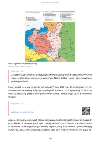Walka o granice II Rzeczypospolitej
Źródło: Krystian Chariza i zespół,
Polecenie 1.7.6
Zaobserwuj, jak zmieniała się sytuacja na froncie wojny polsko-bolszewickiej. Wyobraź
sobie, że jesteś korespondentem wojennym. Napisz krótką relację z obserwowanego
przebiegu działań.
Polacy szukali też wsparcia państw zachodnich. W lipcu 1920 roku do obradujących przed-
stawicieli państw ententy w Spa (w tym belgijskim miasteczku odbywała się konferencja
dotycząca realizacji przez Niemcy postanowień traktatu wersalskiego) udał się Władysław
Grabski.
Ćwiczenie 1.7.5
Aplikacja na epodreczniki.pl
Za pośrednictwo w rozmowach z Rosją państwa zachodnie domagały się wyrażenia zgody
przez Polskę na ustalenie granicy wschodniej na linii Curzona. Termin powstał od nazwi-
ska ministra spraw zagranicznych Wielkiej Brytanii, który w 1919 roku zaproponował jej
kształt. Była to zasadniczo granica zachodnia Rosji po III rozbiorze Polski na linii Bugu, na-
Wojna polsko-bolszewicka
102
 