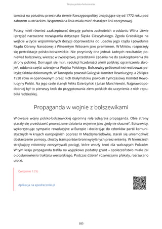tomiast na południu przecinała ziemie Rzeczypospolitej, znajdujące się od 1772 roku pod
zaborem austriackim. Wspomniana linia miała mieć charakter linii rozejmowej.
Polacy mieli również zaakceptować decyzję państw zachodnich o oddaniu Wilna Litwie
i przyjąć narzucone rozwiązania dotyczące Śląska Cieszyńskiego. Zgoda Grabskiego na
wejście w życie wspomnianych decyzji doprowadziła do upadku jego rządu i powołania
Rządu Obrony Narodowej z Wincentym Witosem jako premierem. W Mińsku rozpoczęły
się pertraktacje polsko-bolszewickie. Nie przyniosły one jednak żadnych rezultatów, po-
nieważ bolszewicy, wierząc w zwycięstwo, przedstawili żądania nie do zaakceptowania dla
strony polskiej. Domagali się m.in. redukcji liczebności armii polskiej, ograniczenia zbro-
jeń, oddania części uzbrojenia Wojska Polskiego. Bolszewicy próbowali też realizować po-
litykę faktów dokonanych. W Tarnopolu powstał Galicyjski Komitet Rewolucyjny, a 28 lipca
1920 roku w opanowanym przez nich Białymstoku powołali Tymczasowy Komitet Rewo-
lucyjny Polski. Na jego czele stanęli Feliks Dzierżyński i Julian Marchlewski. Najprawdopo-
dobniej był to pierwszy krok do przygotowania ziem polskich do uczynienia z nich repu-
bliki radzieckiej.
Propaganda w wojnie z bolszewikami
W okresie wojny polsko-bolszewickiej ogromną rolę odegrała propaganda. Obie strony
starały się przedstawić prowadzone działania wojenne jako „jedynie słuszne”. Bolszewicy,
wykorzystując sympatie rewolucyjne w Europie i docierając do członków partii komuni-
stycznych w krajach europejskich poprzez III Międzynarodówkę, starali się uniemożliwić
dostarczenie pomocy, choćby transportów broni wysyłanych przez ententę. W Niemczech
strajkujący robotnicy zatrzymywali pociągi, które wiozły broń dla walczących Polaków.
W tym kraju propaganda trafiła na wyjątkowo podatny grunt – społeczeństwo miało żal
o postanowienia traktatu wersalskiego. Podczas działań rozwieszano plakaty, rozrzucano
ulotki.
Ćwiczenie 1.7.6
Aplikacja na epodreczniki.pl
Wojna polsko-bolszewicka
103
 