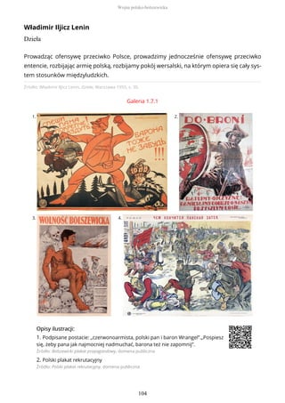 Władimir Iljicz Lenin
Dzieła
Źródło: Władimir Iljicz Lenin, Dzieła, Warszawa 1955, s. 30.
Galeria 1.7.1
1. 2.
3. 4.
OpisyOpisy ilustrilustracji:acji:
1. Podpisane postacie: „czerwonoarmista, polski pan i baron Wrangel”.„Pospiesz
się, żeby pana jak najmocniej nadmuchać, barona też nie zapomnij”.
Źródło: Bolszewicki plakat propagandowy, domena publiczna
2. Polski plakat rekrutacyjny
Źródło: Polski plakat rekrutacyjny, domena publiczna
Prowadząc ofensywę przeciwko Polsce, prowadzimy jednocześnie ofensywę przeciwko
entencie, rozbijając armię polską, rozbijamy pokój wersalski, na którym opiera się cały sys-
tem stosunków międzyludzkich.
Wojna polsko-bolszewicka
104
 