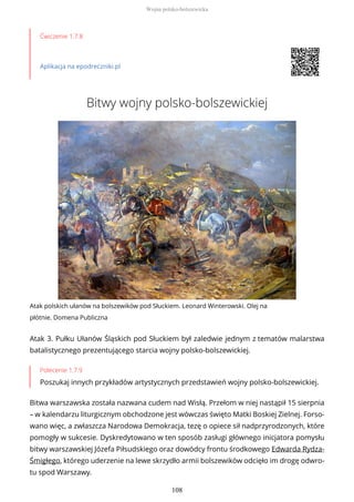 Ćwiczenie 1.7.8
Aplikacja na epodreczniki.pl
Bitwy wojny polsko-bolszewickiej
Atak polskich ułanów na bolszewików pod Słuckiem. Leonard Winterowski. Olej na
płótnie. Domena Publiczna
Atak 3. Pułku Ułanów Śląskich pod Słuckiem był zaledwie jednym z tematów malarstwa
batalistycznego prezentującego starcia wojny polsko-bolszewickiej.
Polecenie 1.7.9
Poszukaj innych przykładów artystycznych przedstawień wojny polsko-bolszewickiej.
Bitwa warszawska została nazwana cudem nad Wisłą. Przełom w niej nastąpił 15 sierpnia
– w kalendarzu liturgicznym obchodzone jest wówczas święto Matki Boskiej Zielnej. Forso-
wano więc, a zwłaszcza Narodowa Demokracja, tezę o opiece sił nadprzyrodzonych, które
pomogły w sukcesie. Dyskredytowano w ten sposób zasługi głównego inicjatora pomysłu
bitwy warszawskiej Józefa Piłsudskiego oraz dowódcy frontu środkowego Edwarda Rydza-
Śmigłego, którego uderzenie na lewe skrzydło armii bolszewików odcięło im drogę odwro-
tu spod Warszawy.
Wojna polsko-bolszewicka
108
 