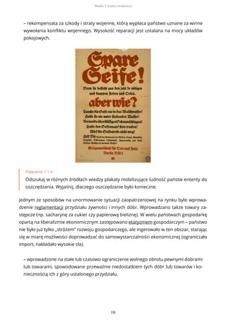 – rekompensata za szkody i straty wojenne, którą wypłaca państwo uznane za winne
wywołania konfliktu wojennego. Wysokość reparacji jest ustalana na mocy układów
pokojowych.
Polecenie 1.1.4
Odszukaj w różnych źródłach wiedzy plakaty mobilizujące ludność państw ententy do
oszczędzania. Wyjaśnij, dlaczego oszczędzanie było konieczne.
Jednym ze sposobów na unormowanie sytuacji zaopatrzeniowej na rynku było wprowa-
dzenie reglamentacji przydziału żywności i innych dóbr. Wprowadzano także towary za-
stępcze (np. sacharynę za cukier czy papierową bieliznę). W wielu państwach gospodarkę
opartą na liberalizmie ekonomicznym zastępowano etatyzmem gospodarczym – państwo
nie było już tylko „stróżem” rozwoju gospodarczego, ale ingerowało w ten obszar, starając
się w miarę możliwości doprowadzać do samowystarczalności ekonomicznej (ograniczało
import, nakładało wysokie cła).
– wprowadzone na stałe lub czasowo ograniczenie wolnego obrotu pewnymi dobrami
lub towarami, spowodowane przeważnie niedostatkiem tych dóbr lub towarów i ko-
niecznością ich z góry ustalonego przydziału.
Skutki I wojny światowej
10
 