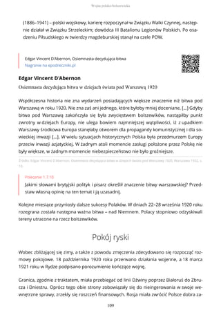 (1886–1941) – polski wojskowy, karierę rozpoczynał w Związku Walki Czynnej, następ-
nie działał w Związku Strzeleckim; dowódca III Batalionu Legionów Polskich. Po osa-
dzeniu Piłsudskiego w twierdzy magdeburskiej stanął na czele POW.
Edgar Vincent D'Abernon, Osiemnasta decydująca bitwa
Nagranie na epodreczniki.pl
Edgar Vincent D'Abernon
Osiemnasta decydująca bitwa w dziejach świata pod Warszawą 1920
Źródło: Edgar Vincent D'Abernon, Osiemnasta decydująca bitwa w dziejach świata pod Warszawą 1920, Warszawa 1932, s.
10.
Polecenie 1.7.10
Jakimi słowami brytyjski polityk i pisarz określił znaczenie bitwy warszawskiej? Przed-
staw własną opinię na ten temat i ją uzasadnij.
Kolejne miesiące przyniosły dalsze sukcesy Polaków. W dniach 22–28 września 1920 roku
rozegrana została następna ważna bitwa – nad Niemnem. Polacy stopniowo odzyskiwali
tereny utracone na rzecz bolszewików.
Pokój ryski
Wobec zbliżającej się zimy, a także z powodu zmęczenia zdecydowano się rozpocząć roz-
mowy pokojowe. 18 października 1920 roku przerwano działania wojenne, a 18 marca
1921 roku w Rydze podpisano porozumienie kończące wojnę.
Granica, zgodnie z traktatem, miała przebiegać od linii Dźwiny poprzez Białoruś do Zbru-
cza i Dniestru. Oprócz tego obie strony zobowiązały się do nieingerowania w swoje we-
wnętrzne sprawy, zrzekły się roszczeń finansowych. Rosja miała zwrócić Polsce dobra za-
Współczesna historia nie zna wydarzeń posiadających większe znaczenie niż bitwa pod
Warszawą w roku 1920. Nie zna zaś ani jednego, które byłoby mniej doceniane. […] Gdyby
bitwa pod Warszawą zakończyła się była zwycięstwem bolszewików, nastąpiłby punkt
zwrotny w dziejach Europy, nie ulega bowiem najmniejszej wątpliwości, iż z upadkiem
Warszawy środkowa Europa stanęłaby otworem dla propagandy komunistycznej i dla so-
wieckiej inwazji […]. W wielu sytuacjach historycznych Polska była przedmurzem Europy
przeciw inwazji azjatyckiej. W żadnym atoli momencie zasługi położone przez Polskę nie
były większe, w żadnym momencie niebezpieczeństwo nie było groźniejsze.
Wojna polsko-bolszewicka
109
 