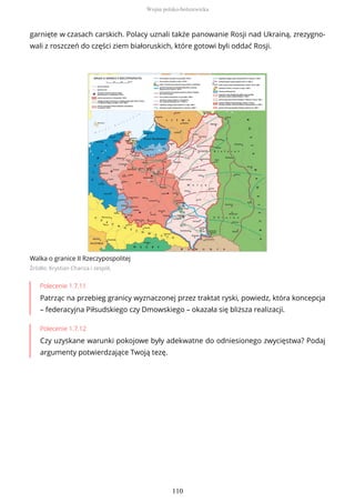 garnięte w czasach carskich. Polacy uznali także panowanie Rosji nad Ukrainą, zrezygno-
wali z roszczeń do części ziem białoruskich, które gotowi byli oddać Rosji.
Walka o granice II Rzeczypospolitej
Źródło: Krystian Chariza i zespół,
Polecenie 1.7.11
Patrząc na przebieg granicy wyznaczonej przez traktat ryski, powiedz, która koncepcja
– federacyjna Piłsudskiego czy Dmowskiego – okazała się bliższa realizacji.
Polecenie 1.7.12
Czy uzyskane warunki pokojowe były adekwatne do odniesionego zwycięstwa? Podaj
argumenty potwierdzające Twoją tezę.
Wojna polsko-bolszewicka
110
 