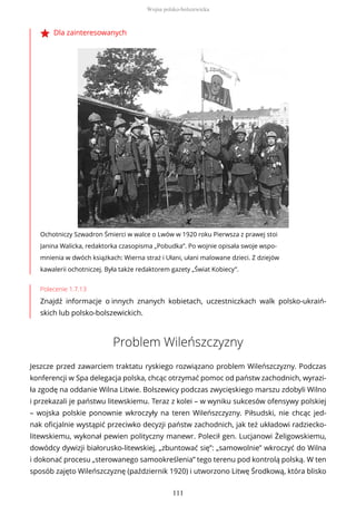Dla zainteresowanych
Ochotniczy Szwadron Śmierci w walce o Lwów w 1920 roku Pierwsza z prawej stoi
Janina Walicka, redaktorka czasopisma „Pobudka”. Po wojnie opisała swoje wspo-
mnienia w dwóch książkach: Wierna straż i Ułani, ułani malowane dzieci. Z dziejów
kawalerii ochotniczej. Była także redaktorem gazety „Świat Kobiecy”.
Polecenie 1.7.13
Znajdź informacje o innych znanych kobietach, uczestniczkach walk polsko-ukraiń-
skich lub polsko-bolszewickich.
Problem Wileńszczyzny
Jeszcze przed zawarciem traktatu ryskiego rozwiązano problem Wileńszczyzny. Podczas
konferencji w Spa delegacja polska, chcąc otrzymać pomoc od państw zachodnich, wyrazi-
ła zgodę na oddanie Wilna Litwie. Bolszewicy podczas zwycięskiego marszu zdobyli Wilno
i przekazali je państwu litewskiemu. Teraz z kolei – w wyniku sukcesów ofensywy polskiej
– wojska polskie ponownie wkroczyły na teren Wileńszczyzny. Piłsudski, nie chcąc jed-
nak oficjalnie wystąpić przeciwko decyzji państw zachodnich, jak też układowi radziecko-
litewskiemu, wykonał pewien polityczny manewr. Polecił gen. Lucjanowi Żeligowskiemu,
dowódcy dywizji białorusko-litewskiej, „zbuntować się”: „samowolnie” wkroczyć do Wilna
i dokonać procesu „sterowanego samookreślenia” tego terenu pod kontrolą polską. W ten
sposób zajęto Wileńszczyznę (październik 1920) i utworzono Litwę Środkową, która blisko
Wojna polsko-bolszewicka
111
 