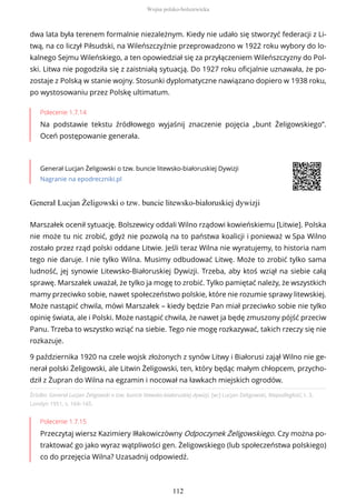 dwa lata była terenem formalnie niezależnym. Kiedy nie udało się stworzyć federacji z Li-
twą, na co liczył Piłsudski, na Wileńszczyźnie przeprowadzono w 1922 roku wybory do lo-
kalnego Sejmu Wileńskiego, a ten opowiedział się za przyłączeniem Wileńszczyzny do Pol-
ski. Litwa nie pogodziła się z zaistniałą sytuacją. Do 1927 roku oficjalnie uznawała, że po-
zostaje z Polską w stanie wojny. Stosunki dyplomatyczne nawiązano dopiero w 1938 roku,
po wystosowaniu przez Polskę ultimatum.
Polecenie 1.7.14
Na podstawie tekstu źródłowego wyjaśnij znaczenie pojęcia „bunt Żeligowskiego”.
Oceń postępowanie generała.
Generał Lucjan Żeligowski o tzw. buncie litewsko-białoruskiej Dywizji
Nagranie na epodreczniki.pl
Generał Lucjan Żeligowski o tzw. buncie litewsko-białoruskiej dywizji
Źródło: Generał Lucjan Żeligowski o tzw. buncie litewsko-białoruskiej dywizji, [w:] Lucjan Żeligowski, Niepodległość, t. 3,
Londyn 1951, s. 164–165.
Polecenie 1.7.15
Przeczytaj wiersz Kazimiery Iłłakowiczówny Odpoczynek Żeligowskiego. Czy można po-
traktować go jako wyraz wątpliwości gen. Żeligowskiego (lub społeczeństwa polskiego)
co do przejęcia Wilna? Uzasadnij odpowiedź.
Marszałek ocenił sytuację. Bolszewicy oddali Wilno rządowi kowieńskiemu [Litwie]. Polska
nie może tu nic zrobić, gdyż nie pozwolą na to państwa koalicji i ponieważ w Spa Wilno
zostało przez rząd polski oddane Litwie. Jeśli teraz Wilna nie wyratujemy, to historia nam
tego nie daruje. I nie tylko Wilna. Musimy odbudować Litwę. Może to zrobić tylko sama
ludność, jej synowie Litewsko-Białoruskiej Dywizji. Trzeba, aby ktoś wziął na siebie całą
sprawę. Marszałek uważał, że tylko ja mogę to zrobić. Tylko pamiętać należy, że wszystkich
mamy przeciwko sobie, nawet społeczeństwo polskie, które nie rozumie sprawy litewskiej.
Może nastąpić chwila, mówi Marszałek – kiedy będzie Pan miał przeciwko sobie nie tylko
opinię świata, ale i Polski. Może nastąpić chwila, że nawet ja będę zmuszony pójść przeciw
Panu. Trzeba to wszystko wziąć na siebie. Tego nie mogę rozkazywać, takich rzeczy się nie
rozkazuje.
9 października 1920 na czele wojsk złożonych z synów Litwy i Białorusi zajął Wilno nie ge-
nerał polski Żeligowski, ale Litwin Żeligowski, ten, który będąc małym chłopcem, przycho-
dził z Żupran do Wilna na egzamin i nocował na ławkach miejskich ogrodów.
Wojna polsko-bolszewicka
112
 