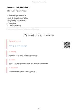 Kazimiera Iłłakowiczówna
Odpoczynek Żeligowskiego
Źródło: Kazimiera Iłłakowiczówna, Odpoczynek Żeligowskiego.
Zamiast podsumowania
Ćwiczenie 1.7.9.1-3
Aplikacja na epodreczniki.pl
Co potrafię?
Potrafię odczytywać informację z mapy.
Co wiem?
Wiem, kiedy rozgrywała się wojna polsko-bolszewicka.
Co rozumiem?
Rozumiem znaczenie walk o granicę.
A co jeśli droga była mylna,
a co, jeśli nie dość było Wilna,
a co, jeśliśmy pokuty warci
Za pół czynu,
Za Litwy rozdarcie?!
Wojna polsko-bolszewicka
113
 