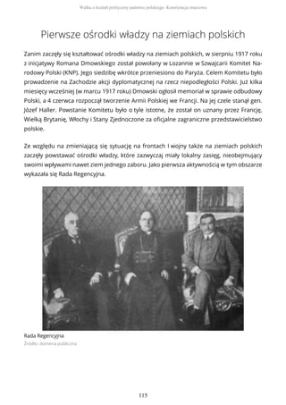 Pierwsze ośrodki władzy na ziemiach polskich
Zanim zaczęły się kształtować ośrodki władzy na ziemiach polskich, w sierpniu 1917 roku
z inicjatywy Romana Dmowskiego został powołany w Lozannie w Szwajcarii Komitet Na-
rodowy Polski (KNP). Jego siedzibę wkrótce przeniesiono do Paryża. Celem Komitetu było
prowadzenie na Zachodzie akcji dyplomatycznej na rzecz niepodległości Polski. Już kilka
miesięcy wcześniej (w marcu 1917 roku) Dmowski ogłosił memoriał w sprawie odbudowy
Polski, a 4 czerwca rozpoczął tworzenie Armii Polskiej we Francji. Na jej czele stanął gen.
Józef Haller. Powstanie Komitetu było o tyle istotne, że został on uznany przez Francję,
Wielką Brytanię, Włochy i Stany Zjednoczone za oficjalne zagraniczne przedstawicielstwo
polskie.
Ze względu na zmieniającą się sytuację na frontach I wojny także na ziemiach polskich
zaczęły powstawać ośrodki władzy, które zazwyczaj miały lokalny zasięg, nieobejmujący
swoimi wpływami nawet ziem jednego zaboru. Jako pierwsza aktywnością w tym obszarze
wykazała się Rada Regencyjna.
Rada Regencyjna
Źródło: domena publiczna
Walka o kształt polityczny państwa polskiego. Konstytucja marcowa
115
 