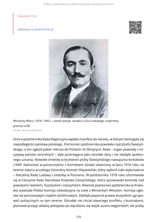Ćwiczenie 1.8.2
Aplikacja na epodreczniki.pl
Wincenty Witos ( 1874- 1945 ) – polski polityk, działacz ruchu ludowego, trzykrotny
premier II RP.
Źródło: domena publiczna
Dnia 4 października Rada Regencyjna wydała manifest do narodu, w którym domagała się
niepodległości państwa polskiego. Pod koniec października powołała rząd Józefa Świeżyń-
skiego, a ten ogłosił pobór rekruta do Polskich Sił Zbrojnych. Rada – organ powstały z ini-
cjatywy państw centralnych – była postrzegana jako ośrodek obcy i nie zdobyła społecz-
nego uznania. Niewiele zmieniły w tej kwestii próby Świeżyńskiego nawiązania kontaktów
z KNP. Natomiast w porozumieniu z Komitetem działał utworzony w lipcu 1918 roku na
terenie zaboru pruskiego Centralny Komitet Obywatelski, który wyłonił ciało wykonawcze
– Naczelną Radę Ludową z siedzibą w Poznaniu. W październiku 1918 roku uformowała
się w Cieszynie Rada Narodowa Księstwa Cieszyńskiego, która sprawowała kontrolę nad
powiatami: bielskim, frysztackim i cieszyńskim. Również pod koniec października w Krako-
wie powstała Polska Komisja Likwidacyjna na czele z Wincentym Witosem. Komisja ogło-
siła się tymczasowym rządem dzielnicowym. Zdobyła poparcie prawie wszystkich ugrupo-
wań politycznych na tym terenie. Ośrodek nie chciał otwartego konfliktu z Austriakami,
planował przejąć władzę pokojowo po wycofaniu się wojsk austro-węgierskich, ale próby
Walka o kształt polityczny państwa polskiego. Konstytucja marcowa
116
 