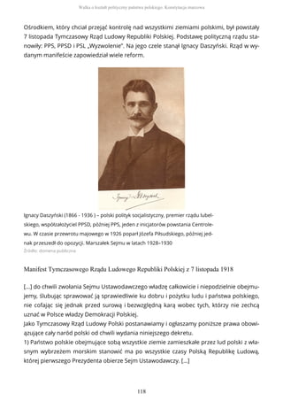 Ośrodkiem, który chciał przejąć kontrolę nad wszystkimi ziemiami polskimi, był powstały
7 listopada Tymczasowy Rząd Ludowy Republiki Polskiej. Podstawę polityczną rządu sta-
nowiły: PPS, PPSD i PSL „Wyzwolenie”. Na jego czele stanął Ignacy Daszyński. Rząd w wy-
danym manifeście zapowiedział wiele reform.
Ignacy Daszyński (1866 - 1936 ) – polski polityk socjalistyczny, premier rządu lubel-
skiego, współzałożyciel PPSD, później PPS, jeden z inicjatorów powstania Centrole-
wu. W czasie przewrotu majowego w 1926 poparł Józefa Piłsudskiego, później jed-
nak przeszedł do opozycji. Marszałek Sejmu w latach 1928–1930
Źródło: domena publiczna
Manifest Tymczasowego Rządu Ludowego Republiki Polskiej z 7 listopada 1918
[…] do chwili zwołania Sejmu Ustawodawczego władzę całkowicie i niepodzielnie obejmu-
jemy, ślubując sprawować ją sprawiedliwie ku dobru i pożytku ludu i państwa polskiego,
nie cofając się jednak przed surową i bezwzględną karą wobec tych, którzy nie zechcą
uznać w Polsce władzy Demokracji Polskiej.
Jako Tymczasowy Rząd Ludowy Polski postanawiamy i ogłaszamy poniższe prawa obowi-
ązujące cały naród polski od chwili wydania niniejszego dekretu.
1) Państwo polskie obejmujące sobą wszystkie ziemie zamieszkałe przez lud polski z wła-
snym wybrzeżem morskim stanowić ma po wszystkie czasy Polską Republikę Ludową,
której pierwszego Prezydenta obierze Sejm Ustawodawczy. […]
Walka o kształt polityczny państwa polskiego. Konstytucja marcowa
118
 