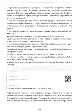 Źródło: Manifest Tymczasowego Rządu Ludowego Republiki Polskiej z 7 listopada 1918, [online], dostępny w internecie:
http://pl.wikisource.org/wiki/Manifest_Tymczasowego_Rz%C4%85du_Ludowego_Republiki_Polskiej_z_7_listopada_1918
[dostęp 3.08.2015 r.].
Ćwiczenie 1.8.3
Aplikacja na epodreczniki.pl
Polecenie 1.8.1
Wymień reformy proponowane przez rząd Daszyńskiego.
Proponowane reformy, a także lewicowa podstawa polityczna rządu zraziły do niego śro-
dowiska umiarkowane i prawicowe. Nie udało mu się przekonać do siebie ośrodków wła-
dzy powstałych na pozostałych obszarach. Propozycje skierowane do przedstawicieli in-
nych ugrupowań politycznych (niż te, które stanowiły zaplecze rządu lubelskiego) nie zna-
4) Sejm Ustawodawczy zwołany będzie przez nas jeszcze w roku bieżącym na podstawie
powszechnego, bez różnicy płci, równego, bezpośredniego, tajnego i proporcjonalnego
głosowania. Ordynacja wyborcza będzie ogłoszona w ciągu najbliższych kilku dni. Czynne
i bierne prawo wyborcze będzie przysługiwało każdemu obywatelowi i obywatelce ma-
jącym 21 lat skończonych.
5) Z dniem dzisiejszym ogłaszamy w Polsce całkowite, polityczne i obywatelskie równo-
uprawnienie wszystkich obywateli bez różnicy pochodzenia, wiary i narodowości, wolność
sumienia, druku, słowa, zgromadzeń, pochodów, zrzeszeń, związków zawodowych i straj-
ków. […]
7) Wszystkie lasy zarówno prywatne jak i dawne rządowe ogłaszamy za własność pań-
stwową. [...]
Na Sejm Ustawodawczy wniesiemy projekty następujących reform społecznych:
a) przymusowe wywłaszczenie i zniesienie wielkiej i średniej własności ziemskiej i oddanie
jej w ręce ludu pracującego pod kontrolą państwa,
b) upaństwowienie kopalń, salin, przemysłu naftowego i dróg komunikacyjnych oraz in-
nych działów przemysłu, gdzie da się to od razu uczynić,
c) udział robotników w administracji tych zakładów przemysłowych, które nie zostaną od
razu upaństwowione,
d) prawa o ochronie pracy, ubezpieczeniu od bezrobocia, chorób i na starość,
e) konfiskaty kapitałów powstałych w czasie wojny ze zbrodniczej spekulacji artykułami
pierwszej potrzeby i dostaw dla wojska,
f) wprowadzenia powszechnego, obowiązkowego i bezpłatnego świeckiego nauczania
szkolnego.
Walka o kształt polityczny państwa polskiego. Konstytucja marcowa
119
 