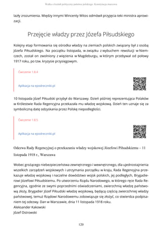 lazły zrozumienia. Między innymi Wincenty Witos odmówił przyjęcia teki ministra aprowi-
zacji.
Przejęcie władzy przez Józefa Piłsudskiego
Kolejny etap formowania się ośrodka władzy na ziemiach polskich związany był z osobą
Józefa Piłsudskiego. Na początku listopada, w związku z wybuchem rewolucji w Niem-
czech, został on zwolniony z więzienia w Magdeburgu, w którym przebywał od połowy
1917 roku, po tzw. kryzysie przysięgowym.
Ćwiczenie 1.8.4
Aplikacja na epodreczniki.pl
10 listopada Józef Piłsudski przybył do Warszawy. Dzień później reprezentująca Polaków
w Królestwie Rada Regencyjna przekazała mu władzę wojskową. Dzień ten uznaje się za
symboliczną datę odzyskania przez Polskę niepodległości.
Ćwiczenie 1.8.5
Aplikacja na epodreczniki.pl
Odezwa Rady Regencyjnej o przekazaniu władzy wojskowej Józefowi Piłsudskiemu – 11
listopada 1918 r., Warszawa
Wobec grożącego niebezpieczeństwa zewnętrznego i wewnętrznego, dla ujednostajnienia
wszelkich zarządzeń wojskowych i utrzymania porządku w kraju, Rada Regencyjna prze-
kazuje władzę wojskową i naczelne dowództwo wojsk polskich, jej podległych, Brygadie-
rowi Józefowi Piłsudskiemu. Po utworzeniu Rządu Narodowego, w którego ręce Rada Re-
gencyjna, zgodnie ze swymi poprzednimi oświadczeniami, zwierzchnią władzę państwo-
wą złoży, Brygadier Józef Piłsudski władzę wojskową, będącą częścią zwierzchniej władzy
państwowej, temuż Rządowi Narodowemu zobowiązuje się złożyć, co stwierdza podpisa-
niem tej odezwy. Dan w Warszawie, dnia 11 listopada 1918 roku.
Aleksander Kakowski
Józef Ostrowski
Walka o kształt polityczny państwa polskiego. Konstytucja marcowa
120
 