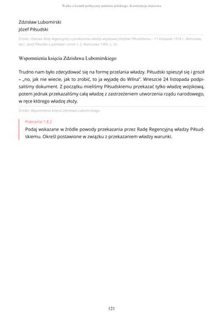 Źródło: Odezwa Rady Regencyjnej o przekazaniu władzy wojskowej Józefowi Piłsudskiemu – 11 listopada 1918 r., Warszawa,
[w:] , Józef Piłsudski o państwie i armii, t. 2, Warszawa 1985, s. 35.
Wspomnienia księcia Zdzisława Lubomirskiego
Źródło: Wspomnienia księcia Zdzisława Lubomirskiego.
Polecenie 1.8.2
Podaj wskazane w źródle powody przekazania przez Radę Regencyjną władzy Piłsud-
skiemu. Określ postawione w związku z przekazaniem władzy warunki.
Zdzisław Lubomirski
Józef Piłsudski
Trudno nam było zdecydować się na formę przelania władzy. Piłsudski spieszył się i groził
– „no, jak nie wiecie, jak to zrobić, to ja wyjadę do Wilna”. Wreszcie 24 listopada podpi-
saliśmy dokument. Z początku mieliśmy Piłsudskiemu przekazać tylko władzę wojskową,
potem jednak przekazaliśmy całą władzę z zastrzeżeniem utworzenia rządu narodowego,
w ręce którego władzę złoży.
Walka o kształt polityczny państwa polskiego. Konstytucja marcowa
121
 
