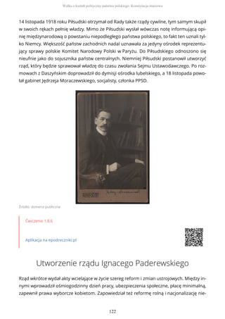 14 listopada 1918 roku Piłsudski otrzymał od Rady także rządy cywilne, tym samym skupił
w swoich rękach pełnię władzy. Mimo że Piłsudski wysłał wówczas notę informującą opi-
nię międzynarodową o powstaniu niepodległego państwa polskiego, to fakt ten uznali tyl-
ko Niemcy. Większość państw zachodnich nadal uznawała za jedyny ośrodek reprezentu-
jący sprawy polskie Komitet Narodowy Polski w Paryżu. Do Piłsudskiego odnoszono się
nieufnie jako do sojusznika państw centralnych. Niemniej Piłsudski postanowił utworzyć
rząd, który będzie sprawował władzę do czasu zwołania Sejmu Ustawodawczego. Po roz-
mowach z Daszyńskim doprowadził do dymisji ośrodka lubelskiego, a 18 listopada powo-
łał gabinet Jędrzeja Moraczewskiego, socjalisty, członka PPSD.
Źródło: domena publiczna
Ćwiczenie 1.8.6
Aplikacja na epodreczniki.pl
Utworzenie rządu Ignacego Paderewskiego
Rząd wkrótce wydał akty wcielające w życie szereg reform i zmian ustrojowych. Między in-
nymi wprowadził ośmiogodzinny dzień pracy, ubezpieczenia społeczne, płacę minimalną,
zapewnił prawa wyborcze kobietom. Zapowiedział też reformę rolną i nacjonalizację nie-
Walka o kształt polityczny państwa polskiego. Konstytucja marcowa
122
 