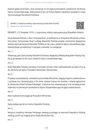 których gałęzi przemysłu, choć zaznaczył, że ich wykonanie będzie uzależnione od decyzji
Sejmu Ustawodawczego. Zdecydowano też, że Polska będzie republiką i powołano urząd
Tymczasowego Naczelnika Państwa.
DEKRET o najwyższej władzy reprezentacyjnej Republiki Polskiej
Nagranie na epodreczniki.pl
DEKRET z 22 listopada 1918 r. o najwyższej władzy reprezentacyjnej Republiki Polskiej
Na podstawie dekretu z dnia 14 listopada br. przedłożył mi p. Prezydent Ministrów uchwa-
lony przez Tymczasowy Rząd Ludowy Republiki Polskiej projekt utworzenia Najwyższej
władzy reprezentacyjnej Republiki Polskiej aż do czasu zwołania Sejmu Ustawodawczego.
Zatwierdzając przedłożony mi projekt, stanowię, co następuje:
Art. 1.
Obejmuję, jako Tymczasowy Naczelnik Państwa, Najwyższą Władzę Republiki Polskiej i bę-
dę ją sprawował aż do czasu zwołania Sejmu Ustawodawczego.
Art. 2.
Rząd Republiki Polskiej stanowią mianowani przeze mnie odpowiedzialni przede mną aż
do zebrania się Sejmu Prezydent Ministrów i Ministrowie.
Art 3.
Projekty ustawodawcze, uchwalone przez Radę Ministrów, ulegają mojemu zatwierdzeniu
i uzyskują moc obowiązującą, o ile sama ustawa inaczej nie stanowi, z chwilą ogłoszenia
w „Dzienniku Praw Państwa Polskiego”; tracą one moc obowiązującą, o ile nie będą przed-
stawione na pierwszym posiedzeniu Sejmu Ustawodawczego do jego zatwierdzenia.
Art. 4.
Akty rządowe kontrasygnuje Prezydent Ministrów.
Art. 5.
Sądy wydają wyroki w imieniu Republiki Polskiej.
Art. 6.
Wszyscy urzędnicy Państwa Polskiego składają przysięgę na wierność Republice Polskiej
według ustalić się mającej przez Radę Ministrów roty.
Art. 7.
Walka o kształt polityczny państwa polskiego. Konstytucja marcowa
123
 