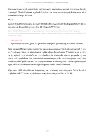 Źródło: DEKRET z 22 listopada 1918 r. o najwyższej władzy reprezentacyjnej Republiki Polskiej, [online], dostępny w
internecie: http://pl.wikisource.org/wiki/Dekret_o_najwy%C5%BCszej_w%C5%82adzy_reprezentacyjnej_Republiki(1918)
[dostęp 3.08.2015 r.].
Polecenie 1.8.3
Wymień uprawnienia, jakie otrzymał Piłsudski jako Tymczasowy Naczelnik Państwa.
Rząd Jędrzeja Moraczewskiego nie miał jednak poparcia wszystkich sił politycznych w kra-
ju. Przede wszystkim nie akceptowała go Narodowa Demokracja. W dużej mierze w efek-
cie jej agitacji część ziemiaństwa i przedsiębiorców stosowała sabotaż gospodarczy, nie
płacąc m.in. podatków. Nie znalazła też nabywców pożyczka rozpisana przez rząd, która
miała zaspokoić podstawowe potrzeby państwowe. Hasła negujące rząd i w ogóle niepod-
ległe państwo polskie wysuwane były też przez SDKPiL oraz PPS Lewicę.
W grudniu 1918 roku obie partie połączyły się i utworzyły Komunistyczną Partię Robotni-
czą Polski (od 1925 roku używała ona nazwy Komunistyczna Partia Polski).
Mianowanie wyższych urzędników państwowych, zastrzeżone w myśl przepisów dotych-
czasowych Głowie Państwa, wychodzić będzie ode mnie, na propozycję Prezydenta Mini-
strów i właściwego Ministra.
Art. 8.
Budżet Republiki Polskiej na pierwszy okres budżetowy uchwali Rząd i przedłoży mi do za-
twierdzenia. Dan w Warszawie, dnia 22 listopada 1918 roku
Walka o kształt polityczny państwa polskiego. Konstytucja marcowa
124
 
