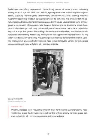 Dodatkowo atmosferę niepewności i destabilizacji wzmocnił zamach stanu dokonany
w nocy z 4 na 5 stycznia 1919 roku. Wśród jego organizatorów znaleźli się Marian Janu-
szajtis, Eustachy Sapieha i Jerzy Zdziechowski, czyli osoby związane z prawicą. Piłsudski
najprawdopodobniej wiedział o przygotowaniach do zamachu, nie przeszkodził im jed-
nak, mając nadzieję na kompromitację prawicy. Liczył też, że uzyska lepszą kartę przetar-
gową w rozmowach z Dmowskim. Miał bowiem świadomość, że konieczny będzie kom-
promis, aby utworzyć rząd, który zyska międzynarodowe uznanie i akceptację najważniej-
szych sił w kraju. Poczynania Piłsudskiego determinował bowiem fakt, że zbliżał się termin
rozpoczęcia konferencji wersalskiej. A bezspornie Polskę powinien reprezentować na niej
jeden ośrodek władzy centralnej. Piłsudski w porozumieniu z Romanem Dmowskim utwo-
rzył więc gabinet Ignacego Paderewskiego. Rząd ten został szybko uznany zarówno przez
ugrupowania polityczne w Polsce, jak i państwa ententy.
Ignacy Paderewski
Źródło: domena publiczna
Polecenie 1.8.4
Wyjaśnij, dlaczego Józef Piłsudski powierzył misję formowania rządu Ignacemu Pade-
rewskiemu, a rząd Paderewskiego został bardzo szybko uznany zarówno przez pań-
stwa zachodnie, jak i przez ugrupowania polityczne w kraju.
Walka o kształt polityczny państwa polskiego. Konstytucja marcowa
125
 