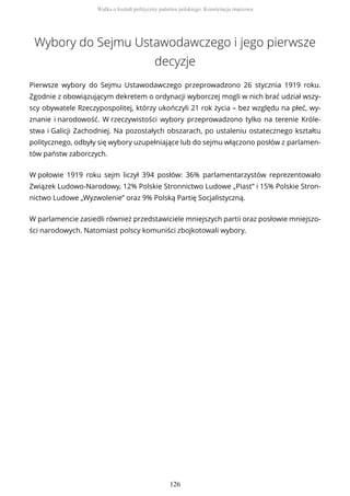 Wybory do Sejmu Ustawodawczego i jego pierwsze
decyzje
Pierwsze wybory do Sejmu Ustawodawczego przeprowadzono 26 stycznia 1919 roku.
Zgodnie z obowiązującym dekretem o ordynacji wyborczej mogli w nich brać udział wszy-
scy obywatele Rzeczypospolitej, którzy ukończyli 21 rok życia – bez względu na płeć, wy-
znanie i narodowość. W rzeczywistości wybory przeprowadzono tylko na terenie Króle-
stwa i Galicji Zachodniej. Na pozostałych obszarach, po ustaleniu ostatecznego kształtu
politycznego, odbyły się wybory uzupełniające lub do sejmu włączono posłów z parlamen-
tów państw zaborczych.
W połowie 1919 roku sejm liczył 394 posłów: 36% parlamentarzystów reprezentowało
Związek Ludowo-Narodowy, 12% Polskie Stronnictwo Ludowe „Piast” i 15% Polskie Stron-
nictwo Ludowe „Wyzwolenie” oraz 9% Polską Partię Socjalistyczną.
W parlamencie zasiedli również przedstawiciele mniejszych partii oraz posłowie mniejszo-
ści narodowych. Natomiast polscy komuniści zbojkotowali wybory.
Walka o kształt polityczny państwa polskiego. Konstytucja marcowa
126
 