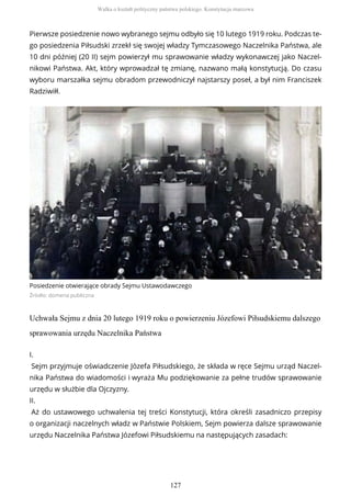 Pierwsze posiedzenie nowo wybranego sejmu odbyło się 10 lutego 1919 roku. Podczas te-
go posiedzenia Piłsudski zrzekł się swojej władzy Tymczasowego Naczelnika Państwa, ale
10 dni później (20 II) sejm powierzył mu sprawowanie władzy wykonawczej jako Naczel-
nikowi Państwa. Akt, który wprowadzał tę zmianę, nazwano małą konstytucją. Do czasu
wyboru marszałka sejmu obradom przewodniczył najstarszy poseł, a był nim Franciszek
Radziwiłł.
Posiedzenie otwierające obrady Sejmu Ustawodawczego
Źródło: domena publiczna
Uchwała Sejmu z dnia 20 lutego 1919 roku o powierzeniu Józefowi Piłsudskiemu dalszego
sprawowania urzędu Naczelnika Państwa
I.
Sejm przyjmuje oświadczenie Józefa Piłsudskiego, że składa w ręce Sejmu urząd Naczel-
nika Państwa do wiadomości i wyraża Mu podziękowanie za pełne trudów sprawowanie
urzędu w służbie dla Ojczyzny.
II.
Aż do ustawowego uchwalenia tej treści Konstytucji, która określi zasadniczo przepisy
o organizacji naczelnych władz w Państwie Polskiem, Sejm powierza dalsze sprawowanie
urzędu Naczelnika Państwa Józefowi Piłsudskiemu na następujących zasadach:
Walka o kształt polityczny państwa polskiego. Konstytucja marcowa
127
 