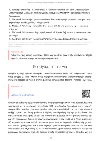Źródło: Uchwała Sejmu z dnia 20 lutego 1919 roku o powierzeniu Józefowi Piłsudskiemu dalszego sprawowania urzędu
Naczelnika Państwa.
Polecenie 1.8.5
Scharakteryzuj zasady ustrojowe, które wprowadzała tzw. mała konstytucja. W jaki
sposób zmieniały się uprawnienia głowy państwa?
Konstytucja marcowa
Małą konstytucję wprowadzono jako czasowe rozwiązanie. Prace nad nową ustawą zasad-
niczą podjęto już w 1919 roku, ale ze względu na kontrowersje wokół niektórych proble-
mów oraz toczące się walki o granice państwa uchwalono ją dopiero 17 marca 1921 roku.
Ćwiczenie 1.8.7
Aplikacja na epodreczniki.pl
Główny udział w opracowaniu konstytucji mieli posłowie prawicy. Przy jej formułowaniu
wzorowano się na konstytucji francuskiej z 1875 roku. Według Konstytucji marcowej pań-
stwo polskie było Rzeczpospolitą, władza zwierzchnia należała do narodu, który sprawo-
wał ją poprzez dwuizbowy parlament. Wybory do niego były pięcioprzymiotnikowe. Ka-
dencja obu izb trwała pięć lat. W skład Izby Poselskiej wchodziło 444 posłów. W skład se-
natu 111 senatorów. Prawo inicjatywy ustawodawczej miały rząd i sejm. Senat mógł wno-
sić poprawki do ustaw, ale ich odrzucenie przez sejm następowało większością głosów.
Rola senatu była ograniczona, podobnie jak prezydenta. Prezydent miał stać na czele wła-
dzy wykonawczej. Wybierany był na siedem lat przez Zgromadzenie Narodowe. Prezydent
powoływał i odwoływał rząd, ale zgodnie z wolą większości sejmowej. Obsadzał wyższe
1. Władzą suwerenną i ustawodawczą w Państwie Polskiem jest Sejm Ustawodawczy;
ustawy ogłasza Marszałek z kontrasygnatą Prezydenta Ministrów i odnośnego Ministra
fachowego.
2. Naczelnik Państwa jest przedstawicielem Państwa i najwyższym wykonawcą uchwał
Sejmu w sprawach cywilnych i wojskowych.
3. Naczelnik Państwa powołuje Rząd w pełnym składzie na podstawie porozumienia
z Sejmem.
4. Naczelnik Państwa oraz Rząd są odpowiedzialni przed Sejmem za sprawowanie swe-
go urzędu.
5. Każdy akt państwowy Naczelnika Państwa wymaga podpisu odnośnego Ministra.
Walka o kształt polityczny państwa polskiego. Konstytucja marcowa
128
 