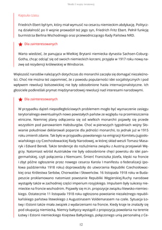 Kapsuła czasu
Friedrich Ebert był tym, który miał wymusić na cesarzu niemieckim abdykację. Politycz-
ną działalność po II wojnie prowadził też jego syn, Friedrich Fritz Ebert. Pełnił funkcję
burmistrza Berlina Wschodniego oraz przewodniczącego Rady Państwa NRD.
Dla zainteresowanych
Warto wiedzieć, że panująca w Wielkiej Brytanii niemiecka dynastia Sachsen-Coburg-
Gotha, chcąc odciąć się od swoich niemieckich korzeni, przyjęła w 1917 roku nową na-
zwę od rezydencji królewskiej w Windsorze.
Większość narodów należących dotychczas do monarchii zaczęła się domagać niezależno-
ści. Choć nie można też zapomnieć, że z powodu popularności idei socjalistycznych i pod
wpływem rewolucji bolszewickiej nie były odosobnione hasła internacjonalistyczne. Ich
głosiciele podkreślali prymat międzynarodowej rewolucji nad interesami narodowymi.
Dla zainteresowanych
W przypadku dążeń niepodległościowych problemem mogło być wyznaczenie zasięgu
terytorialnego ewentualnych nowo powstałych państw ze względu na przemieszczenia
etniczne. Niemniej plany odłączenia się od wielkich monarchii pojawiły się przede
wszystkim pod panowaniem Habsburgów. Choć w pierwszych tygodniach wojny Sło-
wianie południowi deklarowali poparcie dla jedności monarchii, to jednak już w 1915
roku zmienili zdanie. Tak było w przypadku powołanego na emigracji Komitetu Jugosło-
wiańskiego czy Czechosłowackiej Rady Narodowej, w której skład weszli Tomasz Masa-
ryk i Edvard Beneš. Także tendencje do rozluźnienia związku z Austrią przejawiali Wę-
grzy. Natomiast wśród Austriaków nie były odosobnione chęci powrotu do idei pan-
germańskiej, czyli połączenia z Niemcami. Śmierć Franciszka Józefa, klęski na froncie
i zbyt późne ogłoszenie przez nowego cesarza Karola I manifestu o federalizacji (po-
łowa października 1918 roku) doprowadziły do utworzenia Republiki Czechosłowac-
kiej oraz Królestwa Serbów, Chorwatów i Słoweńców. 16 listopada 1918 roku w Buda-
peszcie proklamowano natomiast powstanie Republiki Węgierskiej.Ruchy narodowe
wystąpiły także w zachodniej części imperium rosyjskiego. Impulsem były sukcesy nie-
mieckie na froncie wschodnim. Pojawiły się m.in. propozycje związku litewsko-niemiec-
kiego. Ostatecznie 11 listopada 1918 roku ogłoszono powstanie niezależnego republi-
kańskiego państwa litewskiego z Augustinasem Voldemarasem na czele. Sytuacja Ło-
twy i Estonii także miała związek z wydarzeniami na froncie. Kiedy kraje te znalazły się
pod okupacją niemiecką, Niemcy bałtyccy wystąpili z propozycją powołania na terenie
Łotwy i Estonii niemieckiego Księstwa Bałtyckiego, połączonego unią personalną z Ce-
Skutki I wojny światowej
12
 