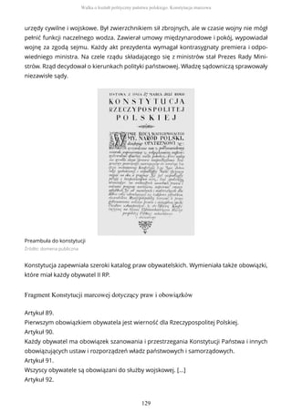 urzędy cywilne i wojskowe. Był zwierzchnikiem sił zbrojnych, ale w czasie wojny nie mógł
pełnić funkcji naczelnego wodza. Zawierał umowy międzynarodowe i pokój, wypowiadał
wojnę za zgodą sejmu. Każdy akt prezydenta wymagał kontrasygnaty premiera i odpo-
wiedniego ministra. Na czele rządu składającego się z ministrów stał Prezes Rady Mini-
strów. Rząd decydował o kierunkach polityki państwowej. Władzę sądowniczą sprawowały
niezawisłe sądy.
Preambuła do konstytucji
Źródło: domena publiczna
Konstytucja zapewniała szeroki katalog praw obywatelskich. Wymieniała także obowiązki,
które miał każdy obywatel II RP.
Fragment Konstytucji marcowej dotyczący praw i obowiązków
Artykuł 89.
Pierwszym obowiązkiem obywatela jest wierność dla Rzeczypospolitej Polskiej.
Artykuł 90.
Każdy obywatel ma obowiązek szanowania i przestrzegania Konstytucji Państwa i innych
obowiązujących ustaw i rozporządzeń władz państwowych i samorządowych.
Artykuł 91.
Wszyscy obywatele są obowiązani do służby wojskowej. [...]
Artykuł 92.
Walka o kształt polityczny państwa polskiego. Konstytucja marcowa
129
 