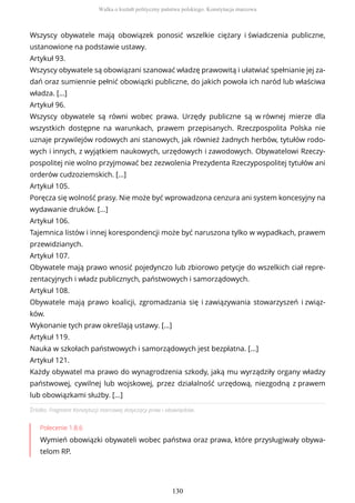 Źródło: Fragment Konstytucji marcowej dotyczący praw i obowiązków.
Polecenie 1.8.6
Wymień obowiązki obywateli wobec państwa oraz prawa, które przysługiwały obywa-
telom RP.
Wszyscy obywatele mają obowiązek ponosić wszelkie ciężary i świadczenia publiczne,
ustanowione na podstawie ustawy.
Artykuł 93.
Wszyscy obywatele są obowiązani szanować władzę prawowitą i ułatwiać spełnianie jej za-
dań oraz sumiennie pełnić obowiązki publiczne, do jakich powoła ich naród lub właściwa
władza. […]
Artykuł 96.
Wszyscy obywatele są równi wobec prawa. Urzędy publiczne są w równej mierze dla
wszystkich dostępne na warunkach, prawem przepisanych. Rzeczpospolita Polska nie
uznaje przywilejów rodowych ani stanowych, jak również żadnych herbów, tytułów rodo-
wych i innych, z wyjątkiem naukowych, urzędowych i zawodowych. Obywatelowi Rzeczy-
pospolitej nie wolno przyjmować bez zezwolenia Prezydenta Rzeczypospolitej tytułów ani
orderów cudzoziemskich. […]
Artykuł 105.
Poręcza się wolność prasy. Nie może być wprowadzona cenzura ani system koncesyjny na
wydawanie druków. [...]
Artykuł 106.
Tajemnica listów i innej korespondencji może być naruszona tylko w wypadkach, prawem
przewidzianych.
Artykuł 107.
Obywatele mają prawo wnosić pojedynczo lub zbiorowo petycje do wszelkich ciał repre-
zentacyjnych i władz publicznych, państwowych i samorządowych.
Artykuł 108.
Obywatele mają prawo koalicji, zgromadzania się i zawiązywania stowarzyszeń i związ-
ków.
Wykonanie tych praw określają ustawy. […]
Artykuł 119.
Nauka w szkołach państwowych i samorządowych jest bezpłatna. [...]
Artykuł 121.
Każdy obywatel ma prawo do wynagrodzenia szkody, jaką mu wyrządziły organy władzy
państwowej, cywilnej lub wojskowej, przez działalność urzędową, niezgodną z prawem
lub obowiązkami służby. [...]
Walka o kształt polityczny państwa polskiego. Konstytucja marcowa
130
 