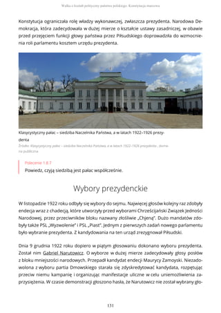 Konstytucja ograniczała rolę władzy wykonawczej, zwłaszcza prezydenta. Narodowa De-
mokracja, która zadecydowała w dużej mierze o kształcie ustawy zasadniczej, w obawie
przed przejęciem funkcji głowy państwa przez Piłsudskiego doprowadziła do wzmocnie-
nia roli parlamentu kosztem urzędu prezydenta.
Klasycystyczny pałac – siedziba Naczelnika Państwa, a w latach 1922–1926 prezy-
denta
Źródło: Klasycystyczny pałac – siedziba Naczelnika Państwa, a w latach 1922–1926 prezydenta , dome-
na publiczna
Polecenie 1.8.7
Powiedz, czyją siedzibą jest pałac współcześnie.
Wybory prezydenckie
W listopadzie 1922 roku odbyły się wybory do sejmu. Najwięcej głosów kolejny raz zdobyły
endecja wraz z chadecją, które utworzyły przed wyborami Chrześcijański Związek Jedności
Narodowej, przez przeciwników bloku nazwany złośliwie „Chjeną”. Dużo mandatów zdo-
były także PSL „Wyzwolenie” i PSL „Piast”. Jednym z pierwszych zadań nowego parlamentu
było wybranie prezydenta. Z kandydowania na ten urząd zrezygnował Piłsudski.
Dnia 9 grudnia 1922 roku dopiero w piątym głosowaniu dokonano wyboru prezydenta.
Został nim Gabriel Narutowicz. O wyborze w dużej mierze zadecydowały głosy posłów
z bloku mniejszości narodowych. Przepadł kandydat endecji Maurycy Zamoyski. Niezado-
wolona z wyboru partia Dmowskiego starała się zdyskredytować kandydata, rozpętując
przeciw niemu kampanię i organizując manifestacje uliczne w celu uniemożliwienia za-
przysiężenia. W czasie demonstracji głoszono hasła, że Narutowicz nie został wybrany gło-
Walka o kształt polityczny państwa polskiego. Konstytucja marcowa
131
 