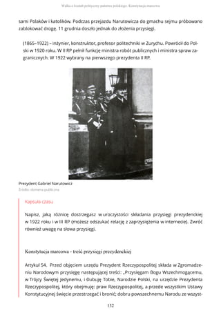 sami Polaków i katolików. Podczas przejazdu Narutowicza do gmachu sejmu próbowano
zablokować drogę. 11 grudnia doszło jednak do złożenia przysięgi.
(1865–1922) – inżynier, konstruktor, profesor politechniki w Zurychu. Powrócił do Pol-
ski w 1920 roku. W II RP pełnił funkcję ministra robót publicznych i ministra spraw za-
granicznych. W 1922 wybrany na pierwszego prezydenta II RP.
Prezydent Gabriel Narutowicz
Źródło: domena publiczna
Kapsuła czasu
Napisz, jaką różnicę dostrzegasz w uroczystości składania przysięgi prezydenckiej
w 1922 roku i w III RP (możesz odszukać relację z zaprzysiężenia w internecie). Zwróć
również uwagę na słowa przysięgi.
Konstytucja marcowa - treść przysięgi prezydenckiej
Artykuł 54. Przed objęciem urzędu Prezydent Rzeczypospolitej składa w Zgromadze-
niu Narodowym przysięgę następującej treści: „Przysięgam Bogu Wszechmogącemu,
w Trójcy Świętej Jedynemu, i ślubuję Tobie, Narodzie Polski, na urzędzie Prezydenta
Rzeczypospolitej, który obejmuję: praw Rzeczypospolitej, a przede wszystkim Ustawy
Konstytucyjnej święcie przestrzegać i bronić; dobru powszechnemu Narodu ze wszyst-
Walka o kształt polityczny państwa polskiego. Konstytucja marcowa
132
 