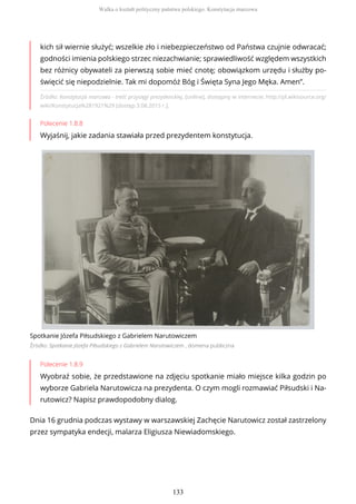 Źródło: Konstytucja marcowa - treść przysięgi prezydenckiej, [online], dostępny w internecie: http://pl.wikisource.org/
wiki/Konstytucja%281921%29 [dostęp 3.08.2015 r.].
Polecenie 1.8.8
Wyjaśnij, jakie zadania stawiała przed prezydentem konstytucja.
Spotkanie Józefa Piłsudskiego z Gabrielem Narutowiczem
Źródło: Spotkanie Józefa Piłsudskiego z Gabrielem Narutowiczem , domena publiczna
Polecenie 1.8.9
Wyobraź sobie, że przedstawione na zdjęciu spotkanie miało miejsce kilka godzin po
wyborze Gabriela Narutowicza na prezydenta. O czym mogli rozmawiać Piłsudski i Na-
rutowicz? Napisz prawdopodobny dialog.
Dnia 16 grudnia podczas wystawy w warszawskiej Zachęcie Narutowicz został zastrzelony
przez sympatyka endecji, malarza Eligiusza Niewiadomskiego.
kich sił wiernie służyć; wszelkie zło i niebezpieczeństwo od Państwa czujnie odwracać;
godności imienia polskiego strzec niezachwianie; sprawiedliwość względem wszystkich
bez różnicy obywateli za pierwszą sobie mieć cnotę; obowiązkom urzędu i służby po-
święcić się niepodzielnie. Tak mi dopomóż Bóg i Święta Syna Jego Męka. Amen”.
Walka o kształt polityczny państwa polskiego. Konstytucja marcowa
133
 
