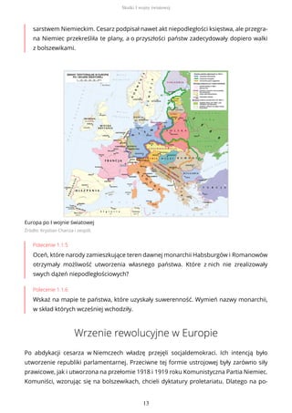 sarstwem Niemieckim. Cesarz podpisał nawet akt niepodległości księstwa, ale przegra-
na Niemiec przekreśliła te plany, a o przyszłości państw zadecydowały dopiero walki
z bolszewikami.
Europa po I wojnie światowej
Źródło: Krystian Chariza i zespół,
Polecenie 1.1.5
Oceń, które narody zamieszkujące teren dawnej monarchii Habsburgów i Romanowów
otrzymały możliwość utworzenia własnego państwa. Które z nich nie zrealizowały
swych dążeń niepodległościowych?
Polecenie 1.1.6
Wskaż na mapie te państwa, które uzyskały suwerenność. Wymień nazwy monarchii,
w skład których wcześniej wchodziły.
Wrzenie rewolucyjne w Europie
Po abdykacji cesarza w Niemczech władzę przejęli socjaldemokraci. Ich intencją było
utworzenie republiki parlamentarnej. Przeciwne tej formie ustrojowej były zarówno siły
prawicowe, jak i utworzona na przełomie 1918 i 1919 roku Komunistyczna Partia Niemiec.
Komuniści, wzorując się na bolszewikach, chcieli dyktatury proletariatu. Dlatego na po-
Skutki I wojny światowej
13
 