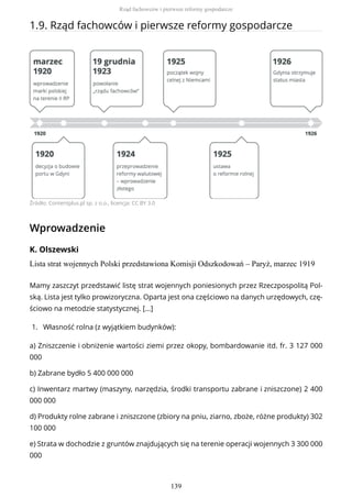 1.9. Rząd fachowców i pierwsze reformy gospodarcze
Źródło: Contentplus.pl sp. z o.o., licencja: CC BY 3.0
Wprowadzenie
K. Olszewski
Lista strat wojennych Polski przedstawiona Komisji Odszkodowań – Paryż, marzec 1919
Mamy zaszczyt przedstawić listę strat wojennych poniesionych przez Rzeczpospolitą Pol-
ską. Lista jest tylko prowizoryczna. Oparta jest ona częściowo na danych urzędowych, czę-
ściowo na metodzie statystycznej. […]
1. Własność rolna (z wyjątkiem budynków):
a) Zniszczenie i obniżenie wartości ziemi przez okopy, bombardowanie itd. fr. 3 127 000
000
b) Zabrane bydło 5 400 000 000
c) Inwentarz martwy (maszyny, narzędzia, środki transportu zabrane i zniszczone) 2 400
000 000
d) Produkty rolne zabrane i zniszczone (zbiory na pniu, ziarno, zboże, różne produkty) 302
100 000
e) Strata w dochodzie z gruntów znajdujących się na terenie operacji wojennych 3 300 000
000
Rząd fachowców i pierwsze reformy gospodarcze
139
 