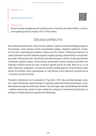 Ćwiczenie 1.9.2
Aplikacja na epodreczniki.pl
Polecenie 1.9.2
W jakim tempie spadała wartość polskiej marki w stosunku do dolara? Oblicz, o ile pro-
cent spadła jej wartość między 1919 a 1924 rokiem.
Sytuacja polityczna
Brak stabilizacji politycznej, częsta zmiana rządów, a zwłaszcza brak jednolitego programu
finansowego i wizji naprawy skarbu powodowały krytykę, niepokoje społeczne i strajki.
W 1923 roku rząd koalicyjny chadecji i endecji oraz PSL „Piasta” z Wincentym Witosem na
czele próbował w sposób radykalny łagodzić napiętą sytuację. Odpowiedzią na strajk kole-
jarzy była militaryzacja kolei. Natomiast przeciwko biorącym udział w strajku generalnym
w Krakowie wysłano wojsko. Demonstranci postanowili rozbroić wysłane przeciwko nim
oddziały, w efekcie doszło do walk, w których zginęło ponad 30 osób. Winą za to, co się
stało, obarczono rządzących, a to jeszcze bardziej osłabiło gabinet. W łonie koalicji także
doszło do konfliktu, który spowodował, że rząd Witosa stracił większość parlamentarną
i zmuszony został do dymisji.
Prezydent zdecydował się na powołanie 19 grudnia 1923 roku ponadpartyjnego rządu,
tzw. rządu fachowców, wyposażonego w specjalne pełnomocnictwa pozwalające na po-
dejmowanie pozaparlamentarnych działań. Na czele tego rządu stanął Władysław Grabski
– wybitny ekonomista, poseł na sejm, politycznie związany z Narodową Demokracją, za-
wodowo ze Szkołą Główną Gospodarstwa Wiejskiego.
Rząd fachowców i pierwsze reformy gospodarcze
142
 