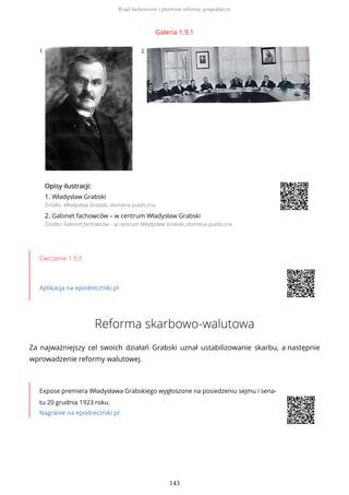Galeria 1.9.1
1. 2.
OpisyOpisy ilustrilustracji:acji:
1. Władysław Grabski
Źródło: Władysław Grabski, domena publiczna
2. Gabinet fachowców – w centrum Władysław Grabski
Źródło: Gabinet fachowców – w centrum Władysław Grabski, domena publiczna
Ćwiczenie 1.9.3
Aplikacja na epodreczniki.pl
Reforma skarbowo-walutowa
Za najważniejszy cel swoich działań Grabski uznał ustabilizowanie skarbu, a następnie
wprowadzenie reformy walutowej.
Expose premiera Władysława Grabskiego wygłoszone na posiedzeniu sejmu i sena-
tu 20 grudnia 1923 roku.
Nagranie na epodreczniki.pl
Rząd fachowców i pierwsze reformy gospodarcze
143
 