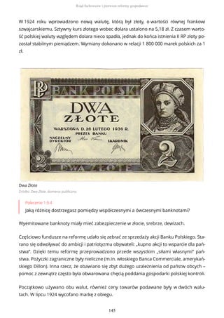 W 1924 roku wprowadzono nową walutę, którą był złoty, o wartości równej frankowi
szwajcarskiemu. Sztywny kurs złotego wobec dolara ustalono na 5,18 zł. Z czasem warto-
ść polskiej waluty względem dolara nieco spadła, jednak do końca istnienia II RP złoty po-
został stabilnym pieniądzem. Wymiany dokonano w relacji 1 800 000 marek polskich za 1
zł.
Dwa Złote
Źródło: Dwa Złote, domena publiczna
Polecenie 1.9.4
Jaką różnicę dostrzegasz pomiędzy współczesnymi a ówczesnymi banknotami?
Wyemitowane banknoty miały mieć zabezpieczenie w złocie, srebrze, dewizach.
Częściowo fundusze na reformę udało się zebrać ze sprzedaży akcji Banku Polskiego. Sta-
rano się odwoływać do ambicji i patriotyzmu obywateli: „kupno akcji to wsparcie dla pań-
stwa”. Dzięki temu reformę przeprowadzono przede wszystkim „siłami własnymi” pań-
stwa. Pożyczki zagraniczne były nieliczne (m.in. włoskiego Banca Commerciale, amerykań-
skiego Dillon). Inna rzecz, że obawiano się zbyt dużego uzależnienia od państw obcych –
pomoc z zewnątrz często była obwarowana chęcią poddania gospodarki polskiej kontroli.
Początkowo używano obu walut, również ceny towarów podawane były w dwóch walu-
tach. W lipcu 1924 wycofano markę z obiegu.
Rząd fachowców i pierwsze reformy gospodarcze
145
 