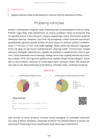 Kapsuła czasu
Zapytaj rodziców, kiedy przeprowadzono ostatnią reformę walutową w Polsce.
Problemy rolnictwa
Jednym z ważniejszych osiągnięć rządu Grabskiego było przeprowadzenie reformy rolnej.
Premier i jego ekipa mieli świadomość, że zmiany w polityce rolnej są konieczne. Kraj
nie wyszedł jeszcze w tym obszarze z kryzysu wywołanego wojną. Zniszczenia wojenne,
rekwizycje zwierząt i związany z tym brak siły pociągowej, a także nawozów naturalnych
spowodowały ogromny spadek plonów. W czasie wojny na ziemiach polskich zarekwiro-
wano 1,7 mln koni, 2,7 mln sztuk bydła rogatego. Widok kobiet czy mężczyzn ciągnących
brony lub pług nie był niczym nadzwyczajnym. „Zaprzęg ludzki” z konieczności zastąpił
zwierzęcy. Nastąpiło zubożenie wsi, pojawiły się problemy z zaopatrzeniem miast w żyw-
ność. Często brakowało ziarna siewnego, dlatego mimo chęci szybkiej rekonstrukcji rolnic-
twa w latach 1918–1919 ogromne powierzchnie użytków rolnych leżały odłogiem. Stano-
wiło to duży problem, zwłaszcza że Polska była krajem rolniczym. Blisko 70% społeczeń-
stwa żyło na wsi. Wieś polska była przeludniona, rolnictwo miało „niezdrową strukturę”.
Galeria 1.9.2
1. 2.
OpisyOpisy ilustrilustracji:acji:
1.
Źródło: Contentplus.pl sp. z o.o., licencja: CC BY 3.0
2.
Źródło: Contentplus.pl sp. z o.o., licencja: CC BY 3.0
Jakie wnioski na temat struktury rolnictwa można wyciągnąć na podstawie schematu?
Czy użyte w tekście określenie „niezdrowa struktura” ma odzwierciedlenie w danych sta-
tystycznych? Podaj argumenty uzasadniające bądź odrzucające stwierdzenie.
Rząd fachowców i pierwsze reformy gospodarcze
146
 