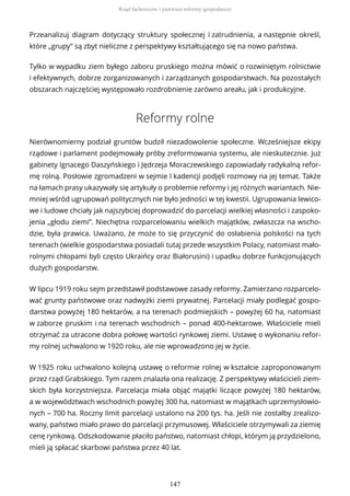 Przeanalizuj diagram dotyczący struktury społecznej i zatrudnienia, a następnie określ,
które „grupy” są zbyt nieliczne z perspektywy kształtującego się na nowo państwa.
Tylko w wypadku ziem byłego zaboru pruskiego można mówić o rozwiniętym rolnictwie
i efektywnych, dobrze zorganizowanych i zarządzanych gospodarstwach. Na pozostałych
obszarach najczęściej występowało rozdrobnienie zarówno areału, jak i produkcyjne.
Reformy rolne
Nierównomierny podział gruntów budził niezadowolenie społeczne. Wcześniejsze ekipy
rządowe i parlament podejmowały próby zreformowania systemu, ale nieskutecznie. Już
gabinety Ignacego Daszyńskiego i Jędrzeja Moraczewskiego zapowiadały radykalną refor-
mę rolną. Posłowie zgromadzeni w sejmie I kadencji podjęli rozmowy na jej temat. Także
na łamach prasy ukazywały się artykuły o problemie reformy i jej różnych wariantach. Nie-
mniej wśród ugrupowań politycznych nie było jedności w tej kwestii. Ugrupowania lewico-
we i ludowe chciały jak najszybciej doprowadzić do parcelacji wielkiej własności i zaspoko-
jenia „głodu ziemi”. Niechętna rozparcelowaniu wielkich majątków, zwłaszcza na wscho-
dzie, była prawica. Uważano, że może to się przyczynić do osłabienia polskości na tych
terenach (wielkie gospodarstwa posiadali tutaj przede wszystkim Polacy, natomiast mało-
rolnymi chłopami byli często Ukraińcy oraz Białorusini) i upadku dobrze funkcjonujących
dużych gospodarstw.
W lipcu 1919 roku sejm przedstawił podstawowe zasady reformy. Zamierzano rozparcelo-
wać grunty państwowe oraz nadwyżki ziemi prywatnej. Parcelacji miały podlegać gospo-
darstwa powyżej 180 hektarów, a na terenach podmiejskich – powyżej 60 ha, natomiast
w zaborze pruskim i na terenach wschodnich – ponad 400-hektarowe. Właściciele mieli
otrzymać za utracone dobra połowę wartości rynkowej ziemi. Ustawę o wykonaniu refor-
my rolnej uchwalono w 1920 roku, ale nie wprowadzono jej w życie.
W 1925 roku uchwalono kolejną ustawę o reformie rolnej w kształcie zaproponowanym
przez rząd Grabskiego. Tym razem znalazła ona realizację. Z perspektywy właścicieli ziem-
skich była korzystniejsza. Parcelacja miała objąć majątki liczące powyżej 180 hektarów,
a w województwach wschodnich powyżej 300 ha, natomiast w majątkach uprzemysłowio-
nych – 700 ha. Roczny limit parcelacji ustalono na 200 tys. ha. Jeśli nie zostałby zrealizo-
wany, państwo miało prawo do parcelacji przymusowej. Właściciele otrzymywali za ziemię
cenę rynkową. Odszkodowanie płaciło państwo, natomiast chłopi, którym ją przydzielono,
mieli ją spłacać skarbowi państwa przez 40 lat.
Rząd fachowców i pierwsze reformy gospodarcze
147
 