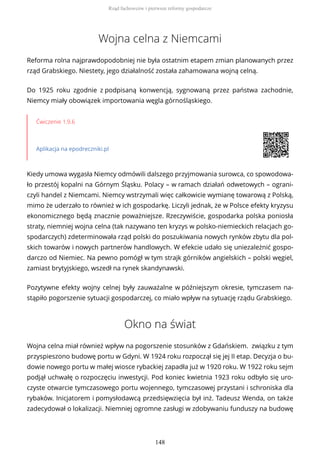 Wojna celna z Niemcami
Reforma rolna najprawdopodobniej nie była ostatnim etapem zmian planowanych przez
rząd Grabskiego. Niestety, jego działalność została zahamowana wojną celną.
Do 1925 roku zgodnie z podpisaną konwencją, sygnowaną przez państwa zachodnie,
Niemcy miały obowiązek importowania węgla górnośląskiego.
Ćwiczenie 1.9.6
Aplikacja na epodreczniki.pl
Kiedy umowa wygasła Niemcy odmówili dalszego przyjmowania surowca, co spowodowa-
ło przestój kopalni na Górnym Śląsku. Polacy – w ramach działań odwetowych – ograni-
czyli handel z Niemcami. Niemcy wstrzymali więc całkowicie wymianę towarową z Polską,
mimo że uderzało to również w ich gospodarkę. Liczyli jednak, że w Polsce efekty kryzysu
ekonomicznego będą znacznie poważniejsze. Rzeczywiście, gospodarka polska poniosła
straty, niemniej wojna celna (tak nazywano ten kryzys w polsko-niemieckich relacjach go-
spodarczych) zdeterminowała rząd polski do poszukiwania nowych rynków zbytu dla pol-
skich towarów i nowych partnerów handlowych. W efekcie udało się uniezależnić gospo-
darczo od Niemiec. Na pewno pomógł w tym strajk górników angielskich – polski węgiel,
zamiast brytyjskiego, wszedł na rynek skandynawski.
Pozytywne efekty wojny celnej były zauważalne w późniejszym okresie, tymczasem na-
stąpiło pogorszenie sytuacji gospodarczej, co miało wpływ na sytuację rządu Grabskiego.
Okno na świat
Wojna celna miał również wpływ na pogorszenie stosunków z Gdańskiem. związku z tym
przyspieszono budowę portu w Gdyni. W 1924 roku rozpoczął się jej II etap. Decyzja o bu-
dowie nowego portu w małej wiosce rybackiej zapadła już w 1920 roku. W 1922 roku sejm
podjął uchwałę o rozpoczęciu inwestycji. Pod koniec kwietnia 1923 roku odbyło się uro-
czyste otwarcie tymczasowego portu wojennego, tymczasowej przystani i schroniska dla
rybaków. Inicjatorem i pomysłodawcą przedsięwzięcia był inż. Tadeusz Wenda, on także
zadecydował o lokalizacji. Niemniej ogromne zasługi w zdobywaniu funduszy na budowę
Rząd fachowców i pierwsze reformy gospodarcze
148
 