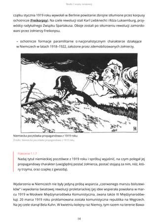 czątku stycznia 1919 roku wywołali w Berlinie powstanie zbrojne stłumione przez korpusy
ochotnicze (Freikorpsy). Na czele rewolucji stali Karl Liebknecht i Róża Luksemburg, przy-
wódcy radykalnego Związku Spartakusa. Oboje zostali po stłumieniu rewolucji zamordo-
wani przez żołnierzy Freikorpsu.
– ochotnicze formacje paramilitarne o nacjonalistycznym charakterze działające
w Niemczech w latach 1918–1922, założone przez zdemobilizowanych żołnierzy.
Niemiecka pocztówka propagandowa z 1919 roku
Źródło: Niemiecka pocztówka propagandowa z 1919 roku,
Polecenie 1.1.7
Nadaj tytuł niemieckiej pocztówce z 1919 roku i spróbuj wyjaśnić, na czym polegał jej
propagandowy charakter (uwzględnij postać żołnierza, postać stojącą za nim, nóż, któ-
ry trzyma, oraz czapkę z gwiazdą).
Wydarzenia w Niemczech nie były jedyną próbą wsparcia „czerwonego marszu bolszewi-
ków” i wywołania światowej rewolucji proletariackiej (jej idee wspierała powołana w mar-
cu 1919 w Moskwie Międzynarodówka Komunistyczna, zwana także III Międzynarodów-
ką). 20 marca 1919 roku proklamowana została komunistyczna republika na Węgrzech.
Na jej czele stanął Bela Kuhn. W kwietniu kolejny raz Niemcy, tym razem na terenie Bawa-
Skutki I wojny światowej
14
 