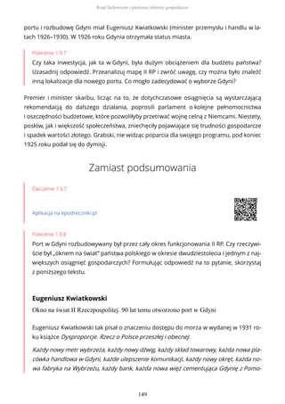 portu i rozbudowę Gdyni miał Eugeniusz Kwiatkowski (minister przemysłu i handlu w la-
tach 1926–1930). W 1926 roku Gdynia otrzymała status miasta.
Polecenie 1.9.7
Czy taka inwestycja, jak ta w Gdyni, była dużym obciążeniem dla budżetu państwa?
Uzasadnij odpowiedź. Przeanalizuj mapę II RP i zwróć uwagę, czy można było znaleźć
inną lokalizacje dla nowego portu. Co mogło zadecydować o wyborze Gdyni?
Premier i minister skarbu, licząc na to, że dotychczasowe osiągnięcia są wystarczającą
rekomendacją do dalszego działania, poprosili parlament o kolejne pełnomocnictwa
i oszczędności budżetowe, które pozwoliłyby przetrwać wojnę celną z Niemcami. Niestety,
posłów, jak i większość społeczeństwa, zniechęciły pojawiające się trudności gospodarcze
i spadek wartości złotego. Grabski, nie widząc poparcia dla swojego programu, pod koniec
1925 roku podał się do dymisji.
Zamiast podsumowania
Ćwiczenie 1.9.7
Aplikacja na epodreczniki.pl
Polecenie 1.9.8
Port w Gdyni rozbudowywany był przez cały okres funkcjonowania II RP. Czy rzeczywi-
ście był „oknem na świat” państwa polskiego w okresie dwudziestolecia i jednym z naj-
większych osiągnięć gospodarczych? Formułując odpowiedź na to pytanie, skorzystaj
z poniższego tekstu.
Eugeniusz Kwiatkowski
Okno na świat II Rzeczpospolitej. 90 lat temu otworzono port w Gdyni
Eugeniusz Kwiatkowski tak pisał o znaczeniu dostępu do morza w wydanej w 1931 ro-
ku książce Dysproporcje. Rzecz o Polsce przeszłej i obecnej:
Każdy nowy metr wybrzeża, każdy nowy dźwig, każdy skład towarowy, każda nowa pla-
cówka handlowa w Gdyni, każde ulepszenie komunikacji, każdy nowy okręt, każda no-
wa fabryka na Wybrzeżu, każdy bank, każda nowa więź cementująca Gdynię z Pomo-
Rząd fachowców i pierwsze reformy gospodarcze
149
 