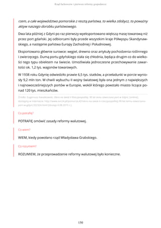 Źródło: Eugeniusz Kwiatkowski, Okno na świat II Rzeczpospolitej. 90 lat temu otworzono port w Gdyni, [online],
dostępny w internecie: http://www.tvn24.pl/pomorze,42/okno-na-swiat-ii-rzeczpospolitej-90-lat-temu-otworzono-
port-w-gdyni,322324.html [dostęp 4.08.2015 r.].
Co potrafię?
POTRAFIĘ omówić zasady reformy walutowej.
Co wiem?
WIEM, kiedy powołano rząd Władysława Grabskiego.
Co rozumiem?
ROZUMIEM, że przeprowadzenie reformy walutowej było konieczne.
rzem, a całe województwo pomorskie z resztą państwa, to wielka zdobycz, to poważny
aktyw naszego dorobku państwowego.
Dwa lata później z Gdyni po raz pierwszy wyeksportowano większą masę towarową niż
przez port gdański. Jej odbiorcami były przede wszystkim kraje Półwyspu Skandynaw-
skiego, a następnie państwa Europy Zachodniej i Południowej.
Eksportowano głównie surowce: węgiel, drewno oraz artykuły pochodzenia roślinnego
i zwierzęcego. Dumą portu gdyńskiego stała się chłodnia, będąca drugim co do wielko-
ści tego typu obiektem na świecie. Umożliwiała jednoczesne przechowywanie zawar-
tości ok. 1,2 tys. wagonów towarowych.
W 1938 roku Gdynię odwiedziło prawie 6,5 tys. statków, a przeładunki w porcie wynio-
sły 9,2 mln ton. W chwili wybuchu II wojny światowej była ona jednym z największych
i najnowocześniejszych portów w Europie, wokół którego powstało miasto liczące po-
nad 120 tys. mieszkańców.
Rząd fachowców i pierwsze reformy gospodarcze
150
 