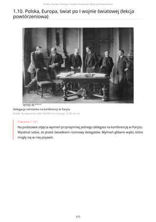 1.10. Polska, Europa, świat po I wojnie światowej (lekcja
powtórzeniowa)
Delegacja niemiecka na konferencji w Paryżu
Źródło: Bundesarchiv, Bild 183-R01213, licencja: CC BY-SA 3.0
Polecenie 1.10.1
Na podstawie zdjęcia wymień przynajmniej jednego delegata na konferencję w Paryżu.
Wyobraź sobie, że jesteś świadkiem rozmowy delegatów. Wymień główne wątki, które
mogły się w niej pojawić.
Polska, Europa, świat po I wojnie światowej (lekcja powtórzeniowa)
151
 