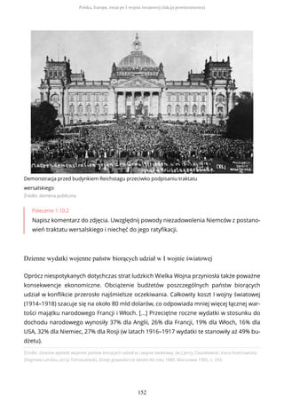 Demonstracja przed budynkiem Reichstagu przeciwko podpisaniu traktatu
wersalskiego
Źródło: domena publiczna
Polecenie 1.10.2
Napisz komentarz do zdjęcia. Uwzględnij powody niezadowolenia Niemców z postano-
wień traktatu wersalskiego i niechęć do jego ratyfikacji.
Dzienne wydatki wojenne państw biorących udział w I wojnie światowej
Źródło: Dzienne wydatki wojenne państw biorących udział w I wojnie światowej, [w:] Jerzy Ciepielewski, Irena Kostrowicka,
Zbigniew Landau, Jerzy Tomaszewski, Dzieje gospodarcze świata do roku 1980, Warszawa 1985, s. 293.
Oprócz niespotykanych dotychczas strat ludzkich Wielka Wojna przyniosła także poważne
konsekwencje ekonomiczne. Obciążenie budżetów poszczególnych państw biorących
udział w konflikcie przerosło najśmielsze oczekiwania. Całkowity koszt I wojny światowej
(1914–1918) szacuje się na około 80 mld dolarów, co odpowiada mniej więcej łącznej war-
tości majątku narodowego Francji i Włoch. [...] Przeciętne roczne wydatki w stosunku do
dochodu narodowego wynosiły 37% dla Anglii, 26% dla Francji, 19% dla Włoch, 16% dla
USA, 32% dla Niemiec, 27% dla Rosji (w latach 1916–1917 wydatki te stanowiły aż 49% bu-
dżetu).
Polska, Europa, świat po I wojnie światowej (lekcja powtórzeniowa)
152
 