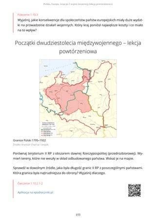 Polecenie 1.10.3
Wyjaśnij, jakie konsekwencje dla społeczeństw państw europejskich miały duże wydat-
ki na prowadzenie działań wojennych. Który kraj poniósł największe koszty i co miało
na to wpływ?
Początki dwudziestolecia międzywojennego – lekcja
powtórzeniowa
Granice Polski 1795–1922
Źródło: Krystian Chariza i zespół,
Porównaj terytorium II RP z obszarem dawnej Rzeczypospolitej (przedrozbiorowej). Wy-
mień tereny, które nie weszły w skład odbudowanego państwa. Wskaż je na mapie.
Sprawdź w dowolnym źródle, jaka była długość granic II RP z poszczególnymi państwami.
Która granica była najtrudniejsza do obrony? Wyjaśnij dlaczego.
Ćwiczenie 1.10.2.1-2
Aplikacja na epodreczniki.pl
Polska, Europa, świat po I wojnie światowej (lekcja powtórzeniowa)
153
 