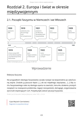 Rozdział 2. Europa i świat w okresie
międzywojennym
2.1. Początki faszyzmu w Niemczech i we Włoszech
Źródło: Contentplus.pl sp. z o.o., licencja: CC BY 3.0
Wprowadzenie
Doktryna faszyzmu
Źródło: [w:] B. Mussolini, Doktryna faszyzmu, Lwów 1935, s. 25–26.
Czyta Wojciech Czerniatowicz
Nagranie na epodreczniki.pl
Nie przypadkiem ideologia faszystowska zaczęła rozwijać się bezpośrednio po zakończo-
nej wojnie. Zrodziło ją poczucie klęski […], ale też niepełnego zwycięstwa… […] Siłą ru-
chu faszystowskiego stała się ideologia oparta na zwartości, kierunku działania, prostych
receptach na rozwiązanie problemów, negacji rzeczywistości, demagogii, zorganizowania
życia ludzi wspierających ruch. Pożywką była zawsze sytuacja kryzysowa.
Europa i świat w okresie międzywojennym
155
 