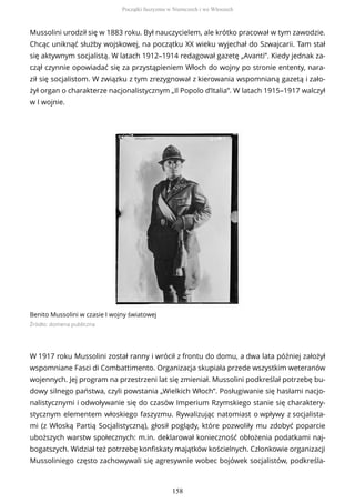 Mussolini urodził się w 1883 roku. Był nauczycielem, ale krótko pracował w tym zawodzie.
Chcąc uniknąć służby wojskowej, na początku XX wieku wyjechał do Szwajcarii. Tam stał
się aktywnym socjalistą. W latach 1912–1914 redagował gazetę „Avanti”. Kiedy jednak za-
czął czynnie opowiadać się za przystąpieniem Włoch do wojny po stronie ententy, nara-
ził się socjalistom. W związku z tym zrezygnował z kierowania wspomnianą gazetą i zało-
żył organ o charakterze nacjonalistycznym „Il Popolo d’Italia”. W latach 1915–1917 walczył
w I wojnie.
Benito Mussolini w czasie I wojny światowej
Źródło: domena publiczna
W 1917 roku Mussolini został ranny i wrócił z frontu do domu, a dwa lata później założył
wspomniane Fasci di Combattimento. Organizacja skupiała przede wszystkim weteranów
wojennych. Jej program na przestrzeni lat się zmieniał. Mussolini podkreślał potrzebę bu-
dowy silnego państwa, czyli powstania „Wielkich Włoch”. Posługiwanie się hasłami nacjo-
nalistycznymi i odwoływanie się do czasów Imperium Rzymskiego stanie się charaktery-
stycznym elementem włoskiego faszyzmu. Rywalizując natomiast o wpływy z socjalista-
mi (z Włoską Partią Socjalistyczną), głosił poglądy, które pozwoliły mu zdobyć poparcie
uboższych warstw społecznych: m.in. deklarował konieczność obłożenia podatkami naj-
bogatszych. Widział też potrzebę konfiskaty majątków kościelnych. Członkowie organizacji
Mussoliniego często zachowywali się agresywnie wobec bojówek socjalistów, podkreśla-
Początki faszyzmu w Niemczech i we Włoszech
158
 
